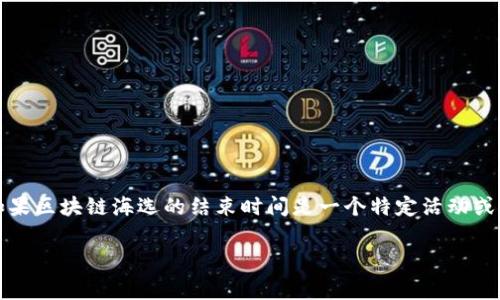 由于我是一个人工智能助手，无法获取最新的实时信息或特定事件的更新时间。如果区块链海选的结束时间是一个特定活动或项目的时间，建议你直接访问相关官方网站或联系项目负责人获取最准确的信息。

如果你需要了解区块链的其他相关主题，请告诉我，我会很高兴帮助你！